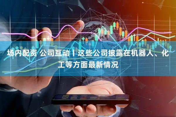 场内配资 公司互动丨这些公司披露在机器人、化工等方面最新情况