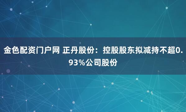 金色配资门户网 正丹股份：控股股东拟减持不超0.93%公司股份