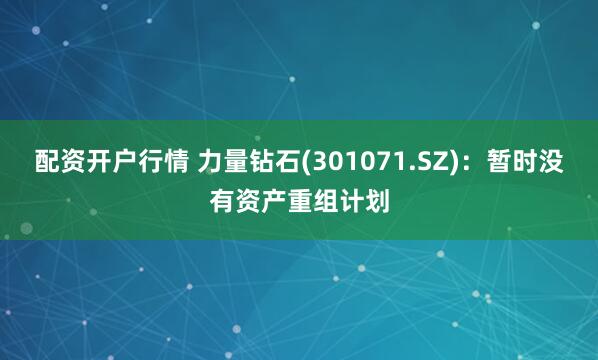 配资开户行情 力量钻石(301071.SZ)：暂时没有资产重组计划