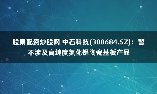 股票配资炒股网 中石科技(300684.SZ)：暂不涉及高纯度氮化铝陶瓷基板产品