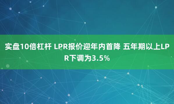 实盘10倍杠杆 LPR报价迎年内首降 五年期以上LPR下调为3.5%