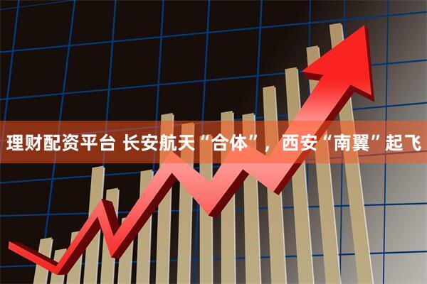 理财配资平台 长安航天“合体”，西安“南翼”起飞