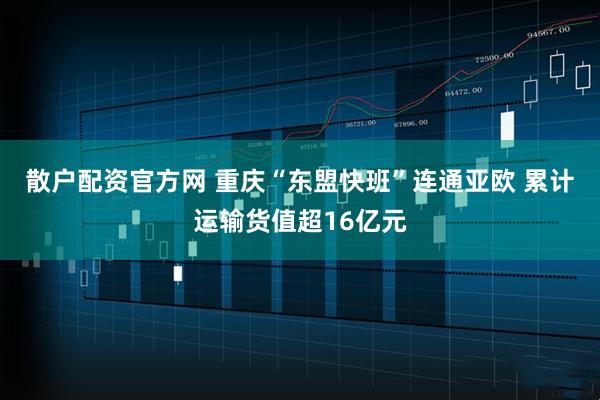 散户配资官方网 重庆“东盟快班”连通亚欧 累计运输货值超16亿元