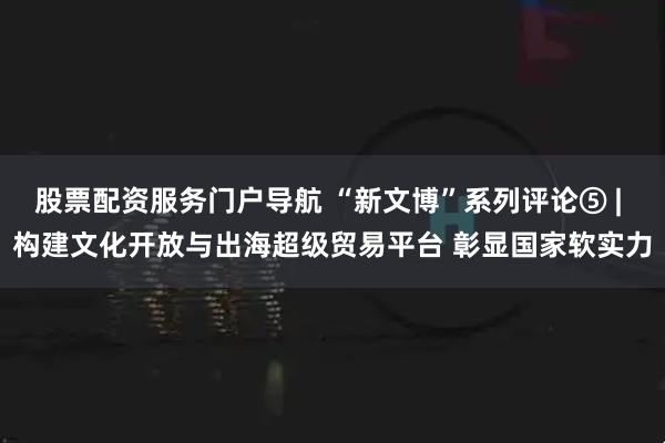 股票配资服务门户导航 “新文博”系列评论⑤ | 构建文化开放与出海超级贸易平台 彰显国家软实力