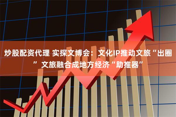 炒股配资代理 实探文博会：文化IP推动文旅“出圈” 文旅融合成地方经济“助推器”