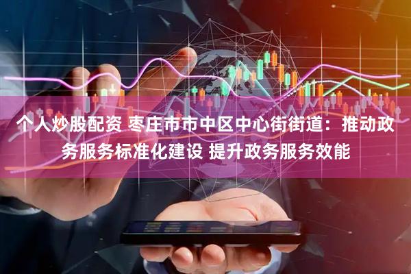 个人炒股配资 枣庄市市中区中心街街道：推动政务服务标准化建设 提升政务服务效能