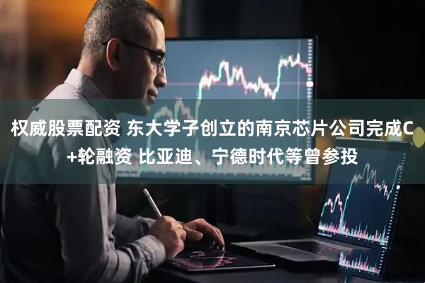 权威股票配资 东大学子创立的南京芯片公司完成C+轮融资 比亚迪、宁德时代等曾参投
