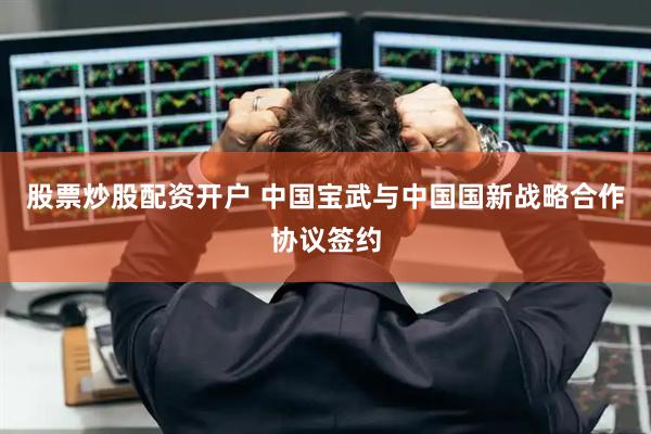 股票炒股配资开户 中国宝武与中国国新战略合作协议签约