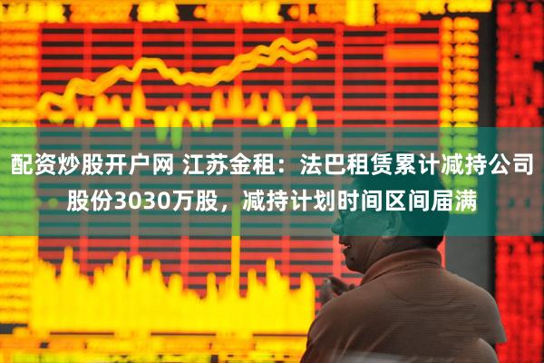 配资炒股开户网 江苏金租：法巴租赁累计减持公司股份3030万股，减持计划时间区间届满