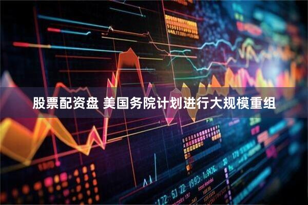 股票配资盘 美国务院计划进行大规模重组