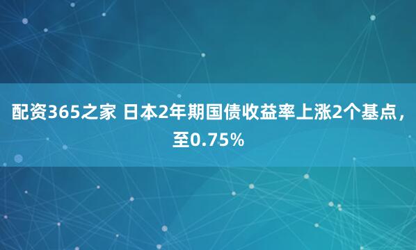 配资365之家 日本2年期国债收益率上涨2个基点，至0.75%