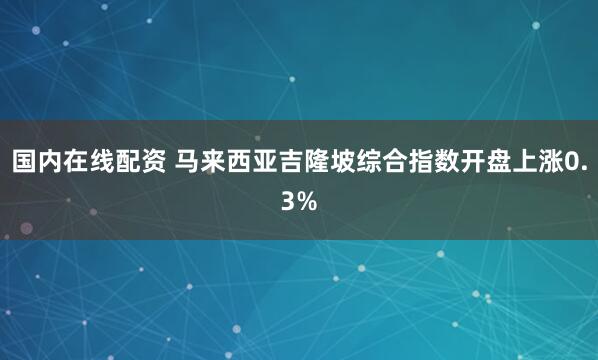 国内在线配资 马来西亚吉隆坡综合指数开盘上涨0.3%