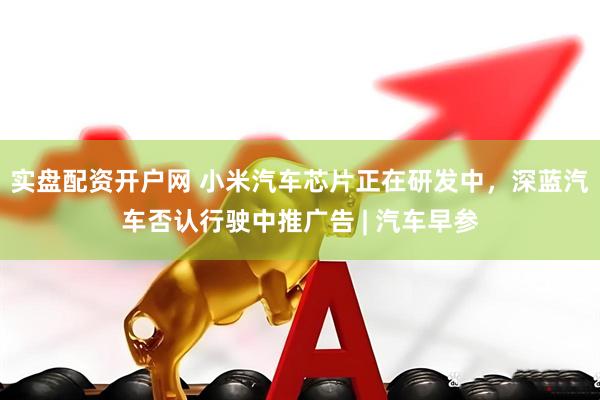 实盘配资开户网 小米汽车芯片正在研发中，深蓝汽车否认行驶中推广告 | 汽车早参