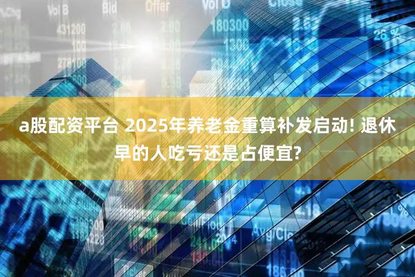 a股配资平台 2025年养老金重算补发启动! 退休早的人吃亏还是占便宜?