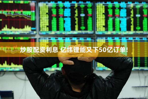 炒股配资利息 亿纬锂能又下50亿订单!
