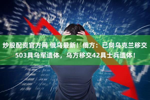 炒股配资官方网 俄乌最新！俄方：已向乌克兰移交503具乌军遗体，乌方移交42具士兵遗体！