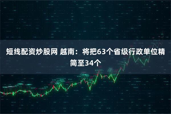 短线配资炒股网 越南：将把63个省级行政单位精简至34个