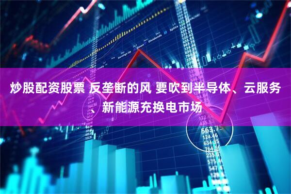 炒股配资股票 反垄断的风 要吹到半导体、云服务、新能源充换电市场