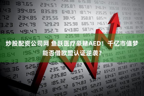 炒股配资公司网 鱼跃医疗豪赌AED！千亿市值梦能否借欧盟认证逆袭？