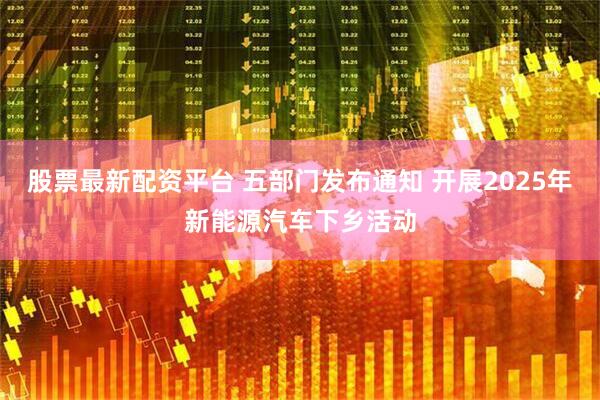 股票最新配资平台 五部门发布通知 开展2025年新能源汽车下乡活动
