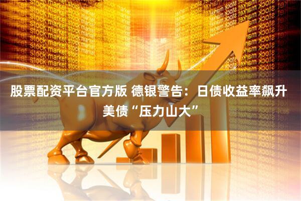 股票配资平台官方版 德银警告：日债收益率飙升 美债“压力山大”