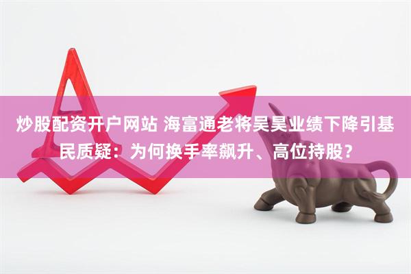 炒股配资开户网站 海富通老将吴昊业绩下降引基民质疑：为何换手率飙升、高位持股？