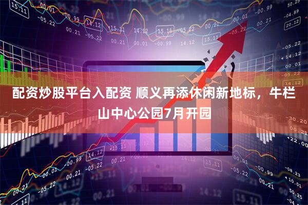 配资炒股平台入配资 顺义再添休闲新地标，牛栏山中心公园7月开园