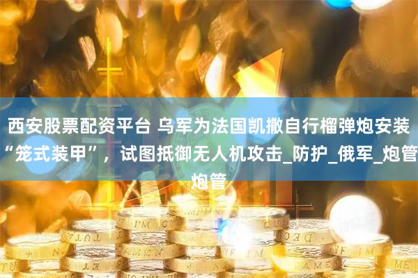 西安股票配资平台 乌军为法国凯撒自行榴弹炮安装“笼式装甲”，试图抵御无人机攻击_防护_俄军_炮管