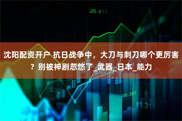 沈阳配资开户 抗日战争中，大刀与刺刀哪个更厉害？别被神剧忽悠了_武器_日本_能力