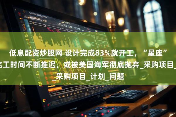 低息配资炒股网 设计完成83%就开工，“星座”级护卫舰完工时间不断推迟，或被美国海军彻底抛弃_采购项目_计划_问题