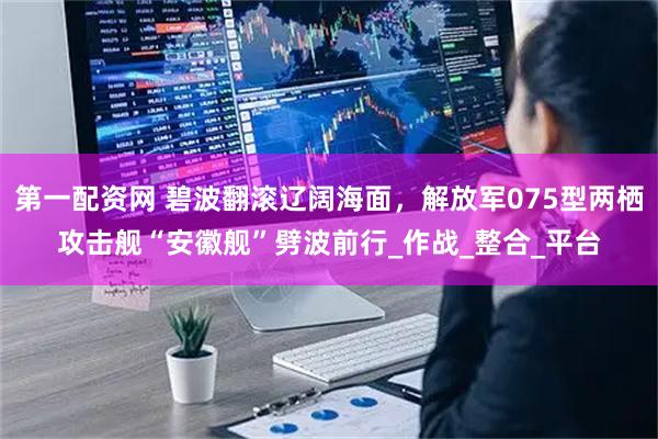 第一配资网 碧波翻滚辽阔海面，解放军075型两栖攻击舰“安徽舰”劈波前行_作战_整合_平台