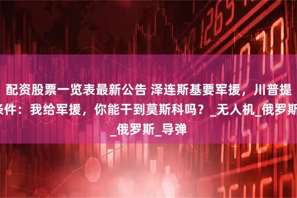 配资股票一览表最新公告 泽连斯基要军援，川普提了个条件：我给军援，你能干到莫斯科吗？_无人机_俄罗斯_导弹