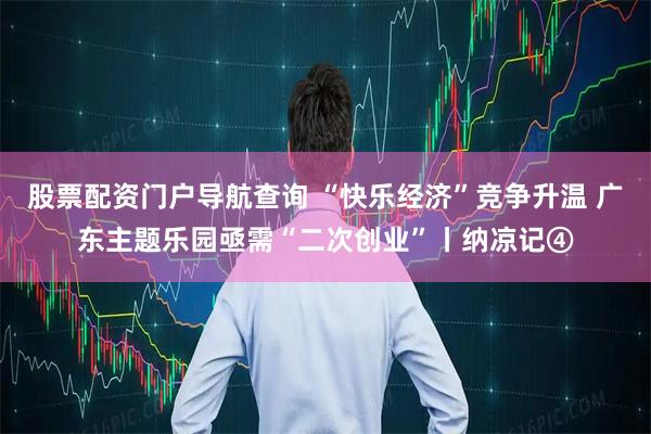 股票配资门户导航查询 “快乐经济”竞争升温 广东主题乐园亟需“二次创业”丨纳凉记④
