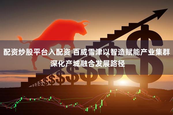 配资炒股平台入配资 百威雪津以智造赋能产业集群 深化产城融合发展路径