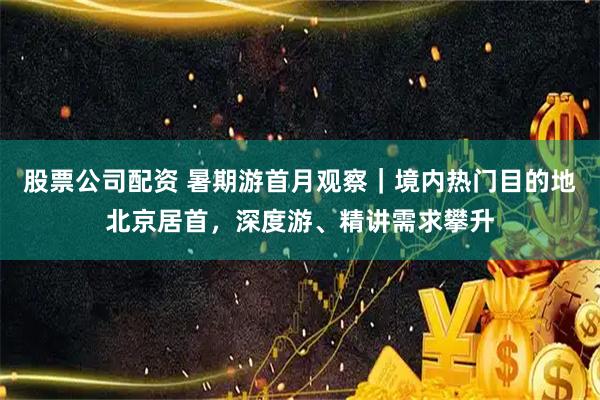 股票公司配资 暑期游首月观察｜境内热门目的地北京居首，深度游、精讲需求攀升