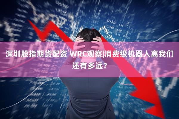 深圳股指期货配资 WRC观察|消费级机器人离我们还有多远？