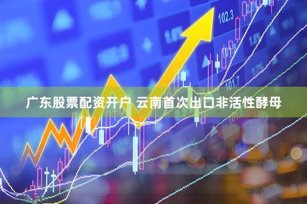 广东股票配资开户 云南首次出口非活性酵母