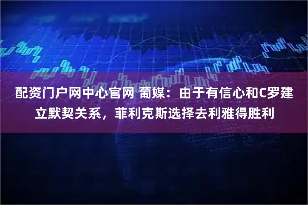 配资门户网中心官网 葡媒：由于有信心和C罗建立默契关系，菲利克斯选择去利雅得胜利