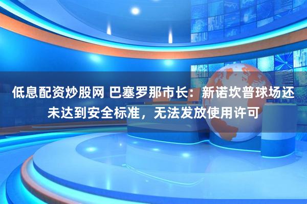低息配资炒股网 巴塞罗那市长：新诺坎普球场还未达到安全标准，无法发放使用许可
