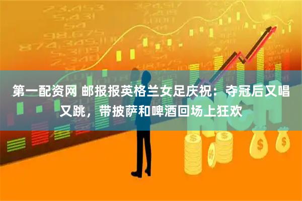 第一配资网 邮报报英格兰女足庆祝：夺冠后又唱又跳，带披萨和啤酒回场上狂欢
