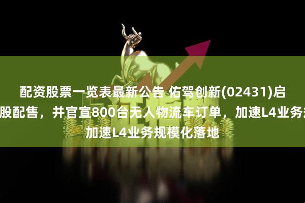 配资股票一览表最新公告 佑驾创新(02431)启动新一轮H股配售，并官宣800台无人物流车订单，加速L4业务规模化落地
